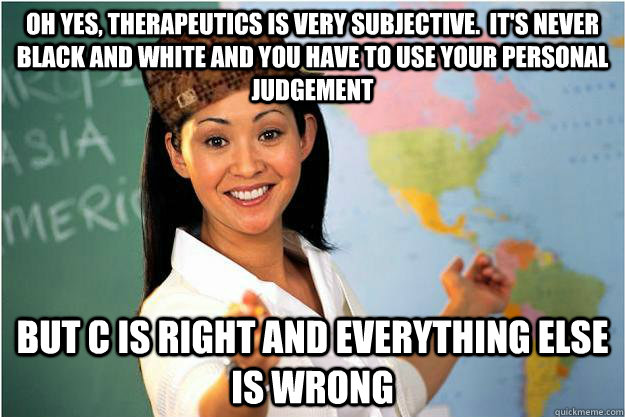 Oh yes, therapeutics is very subjective.  It's never black and white and you have to use your personal judgement But C is right and everything else is wrong  Scumbag Teacher