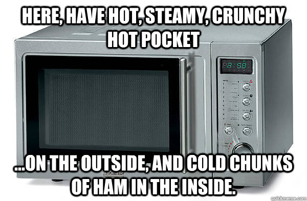 Here, have hot, steamy, crunchy hot pocket ...on the outside, and cold chunks of ham in the inside.  Scumbag Microwave