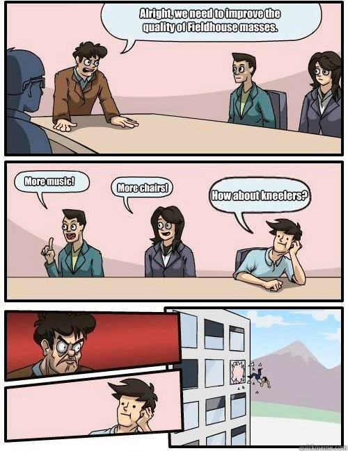 Alright, we need to improve the 
quality of Fieldhouse masses. More music! More chairs! How about kneelers?  Boardroom Suggestion