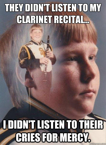 They didn't listen to my clarinet recital...
 
 I didn't listen to their cries for mercy.  