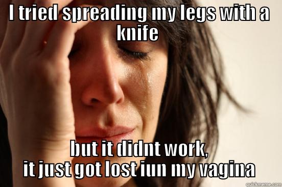 I TRIED SPREADING MY LEGS WITH A KNIFE  BUT IT DIDNT WORK, IT JUST GOT LOST IUN MY VAGINA First World Problems