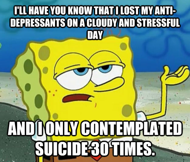 I'LL HAVE YOU KNOW THAT I LOST MY ANTI-DEPRESSANTS ON A CLOUDY AND STRESSFUL DAY AND I ONLY CONTEMPLATED SUICIDE 30 TIMES. - I'LL HAVE YOU KNOW THAT I LOST MY ANTI-DEPRESSANTS ON A CLOUDY AND STRESSFUL DAY AND I ONLY CONTEMPLATED SUICIDE 30 TIMES.  Tough Spongebob