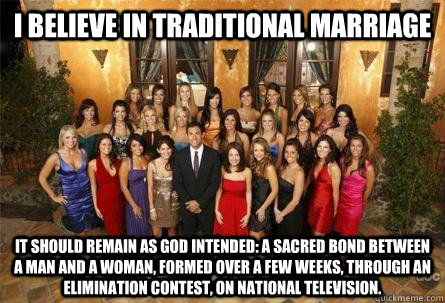 I believe in traditional marriage it should remain as God intended: a sacred bond between a man and a woman, formed over a few weeks, through an elimination contest, on national television. - I believe in traditional marriage it should remain as God intended: a sacred bond between a man and a woman, formed over a few weeks, through an elimination contest, on national television.  Misc