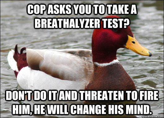 Cop asks you to take a Breathalyzer test? Don't do it and threaten to fire him, he will change his mind.  Malicious Advice Mallard