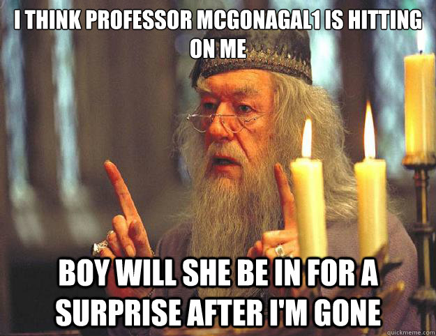 I think Professor Mcgonagal1 is hitting on me boy will she be in for a surprise after I'm gone  Dumbledore