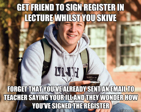 get friend to sign register in lecture whilst you skive forget that you've already sent an email to teacher saying your ill and they wonder how you've signed the register - get friend to sign register in lecture whilst you skive forget that you've already sent an email to teacher saying your ill and they wonder how you've signed the register  College Freshman