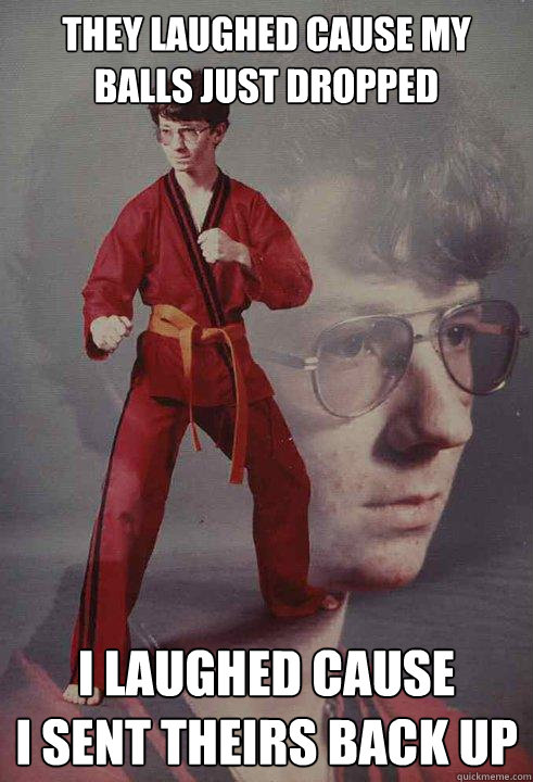 they laughed cause my balls just dropped I laughed cause 
i sent theirs back up  Karate Kyle