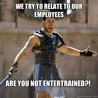 we try to relate to our employees Are you not entertrained?!  Are you not entertained
