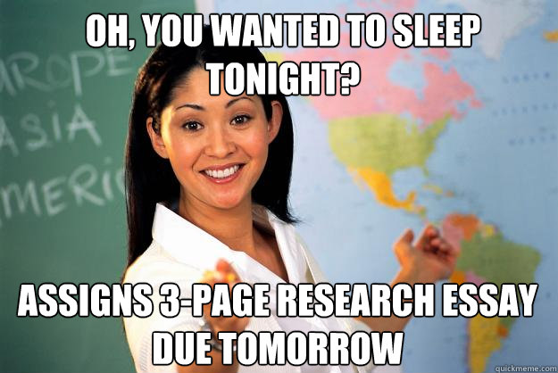 OH, YOU WANTED TO SLEEP TONIGHT? ASSIGNS 3-PAGE RESEARCH ESSAY 
DUE TOMORROW - OH, YOU WANTED TO SLEEP TONIGHT? ASSIGNS 3-PAGE RESEARCH ESSAY 
DUE TOMORROW  Unhelpful High School Teacher