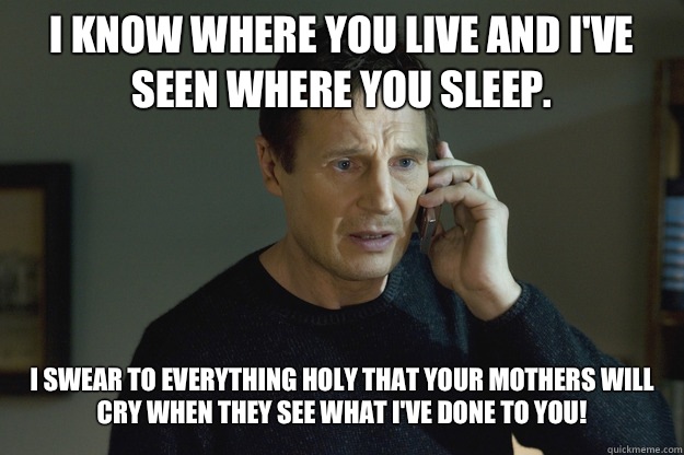 I know where you live and I've seen where you sleep. I swear to everything holy that your mothers will cry when they see what I've done to you! - I know where you live and I've seen where you sleep. I swear to everything holy that your mothers will cry when they see what I've done to you!  Taken