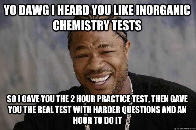 Yo dawg I heard you like inorganic chemistry tests so i gave you the 2 hour practice test, then gave you the real test with harder questions and an hour to do it  Xzibit meme