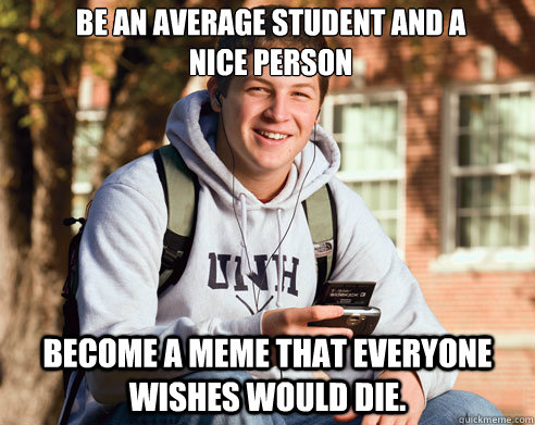 be an average student and a nice person   Become a meme that everyone wishes would die.  - be an average student and a nice person   Become a meme that everyone wishes would die.   College Freshman