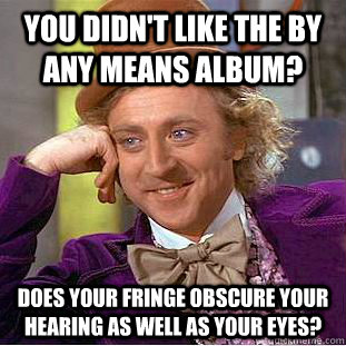 You didn't like the By Any Means album? Does your fringe obscure your hearing as well as your eyes?  Condescending Wonka