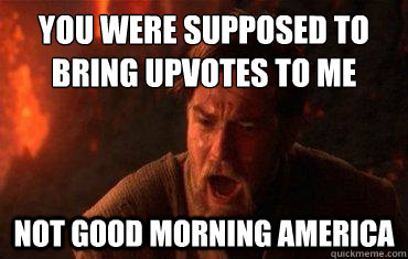 you were supposed to bring upvotes to me not good morning america  Balance to the force