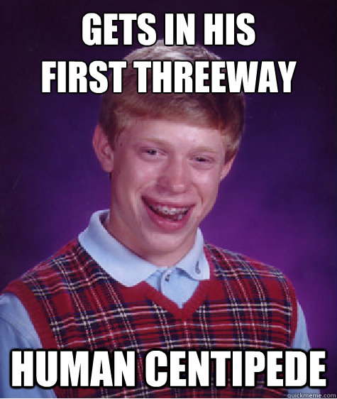 GETS IN HIS 
FIRST THREEWAY HUMAN CENTIPEDE  Bad Luck Brian