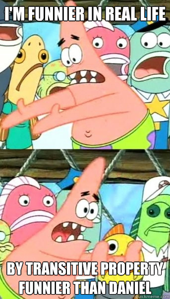 i'm funnier in real life by transitive property funnier than Daniel - i'm funnier in real life by transitive property funnier than Daniel  Push it somewhere else Patrick