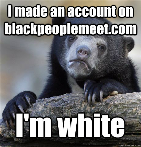 I made an account on blackpeoplemeet.com I'm white  Confession Bear