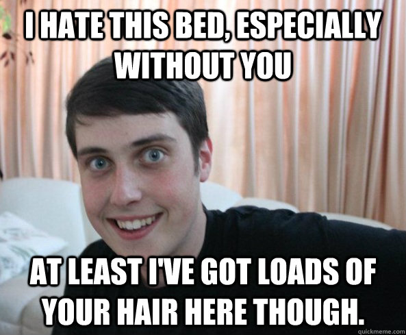I hate this bed, especially without you At least I've got loads of your hair here though. - I hate this bed, especially without you At least I've got loads of your hair here though.  Overly Attached Boyfriendd