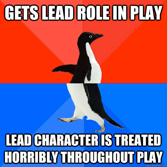 Gets lead role in play Lead character is treated horribly throughout play  - Gets lead role in play Lead character is treated horribly throughout play   Misc