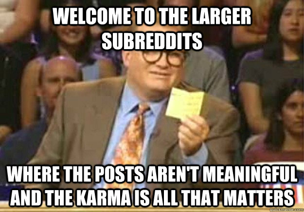 Welcome to the larger subreddits where the posts aren't meaningful and the karma is all that matters  Welcome to