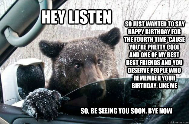 HEY LISTEN  so just wanted to say happy birthday for the fourth time 'cause you're pretty cool and one of my best best friends and you deserve people who remember your birthday, like me so, be seeing you soon. bye now  Pep Talk Bear