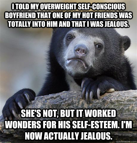 I told my overweight self-conscious boyfriend that one of my hot friends was totally into him and that I was jealous. She's not, but it worked wonders for his self-esteem. I'm now actually jealous. - I told my overweight self-conscious boyfriend that one of my hot friends was totally into him and that I was jealous. She's not, but it worked wonders for his self-esteem. I'm now actually jealous.  Confession Bear