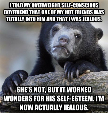 I told my overweight self-conscious boyfriend that one of my hot friends was totally into him and that I was jealous. She's not, but it worked wonders for his self-esteem. I'm now actually jealous.  Confession Bear