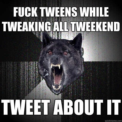 fuck tweens while tweaking all tweekend tweet about it  Insanity Wolf
