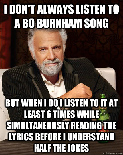 I don't always listen to a bo burnham song but when I do I listen to it at least 6 times while simultaneously reading the lyrics before i understand half the jokes - I don't always listen to a bo burnham song but when I do I listen to it at least 6 times while simultaneously reading the lyrics before i understand half the jokes  The Most Interesting Man In The World