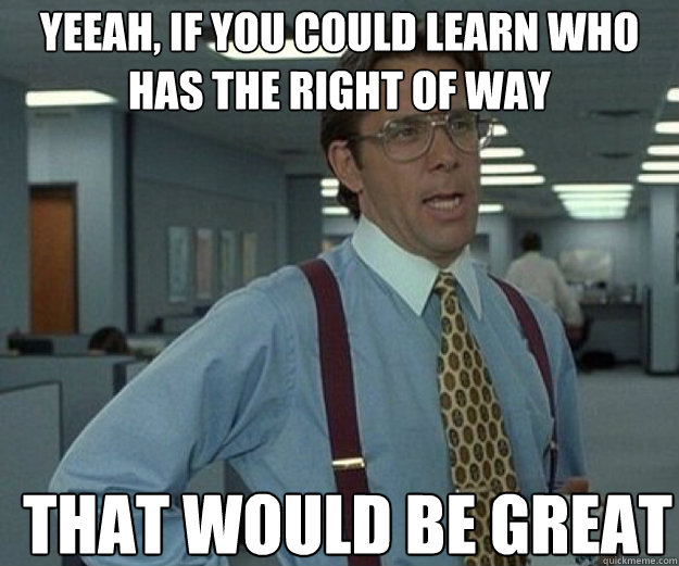yeeah, if you could learn who has the right of way THAT WOULD BE GREAT  that would be great