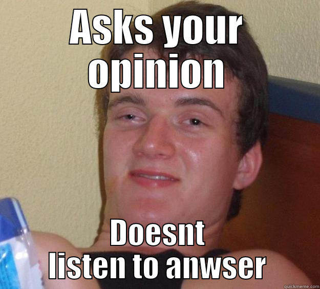 ASKS YOUR OPINION DOESNT LISTEN TO ANWSER 10 Guy