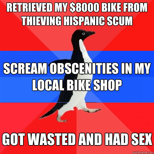 RETRIEVED MY $8000 BIKE FROM THIEVING HISPANIC SCUM SCREAM OBSCENITIES IN MY LOCAL BIKE SHOP GOT WASTED AND HAD SEX  