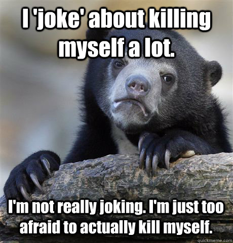 I 'joke' about killing myself a lot. I'm not really joking. I'm just too afraid to actually kill myself.  Confession Bear