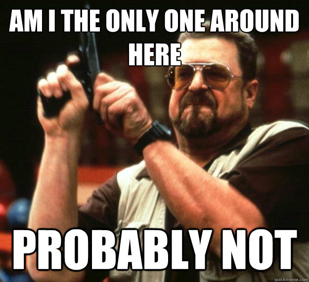 am I the only one around here Probably Not  Angry Walter