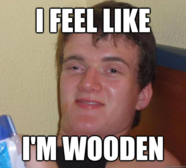 I feel like I'm wooden - I feel like I'm wooden  10 Guy