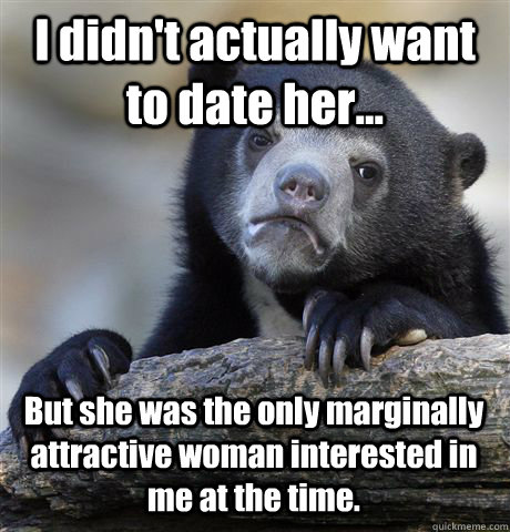 I didn't actually want to date her... But she was the only marginally attractive woman interested in me at the time. - I didn't actually want to date her... But she was the only marginally attractive woman interested in me at the time.  Confession Bear