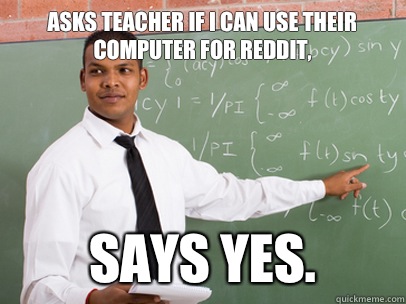 Asks teacher if I can use their computer for reddit, Says yes.  Good Guy Teacher