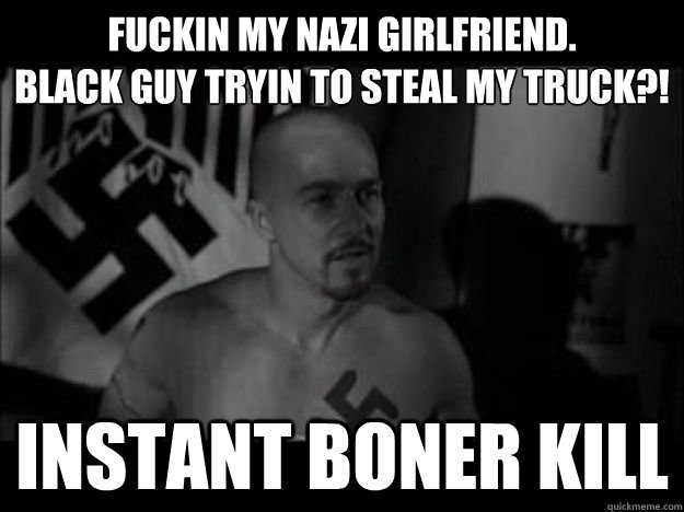 Fuckin my Nazi girlfriend. 
Black guy tryin to steal my truck?! Instant Boner Kill  American History X