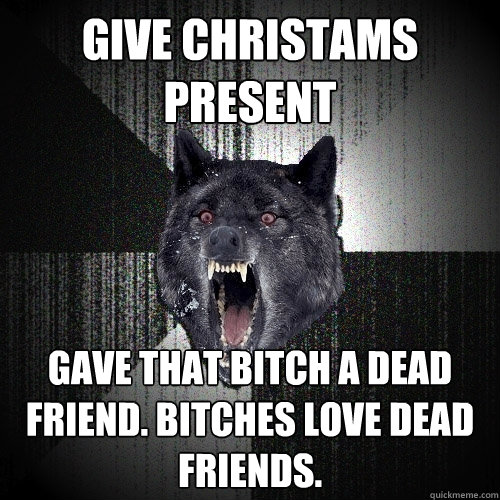 Give christams present Gave that bitch a dead friend. Bitches love dead friends.  Insanity Wolf