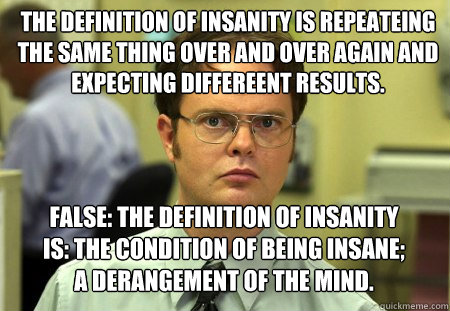 The definition of insanity is repeateing the same thing over and over again and expecting differeent results. False: The definition of insanity is: the condition of being insane; a derangement of the mind.  - The definition of insanity is repeateing the same thing over and over again and expecting differeent results. False: The definition of insanity is: the condition of being insane; a derangement of the mind.   Schrute