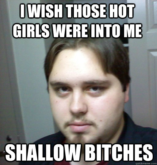 I wish those hot girls were into me shallow bitches  