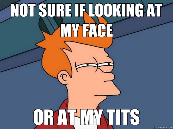 NOT SURE IF LOOKING AT MY FACE OR AT MY TITS  Futurama Fry
