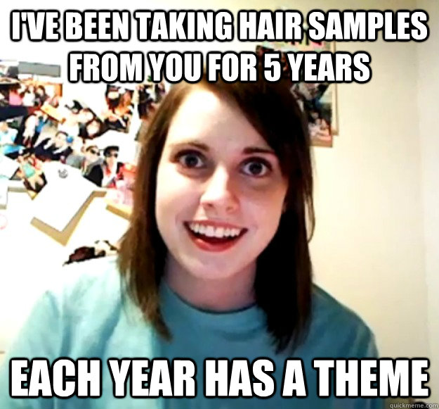 I've been taking hair samples from you for 5 years each year has a theme  Overly Attached Girlfriend