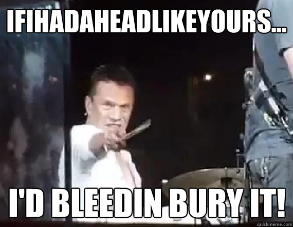 ifihadaheadlikeyours... I'd bleedin bury it! - ifihadaheadlikeyours... I'd bleedin bury it!  Angry Larry Mullen Junior