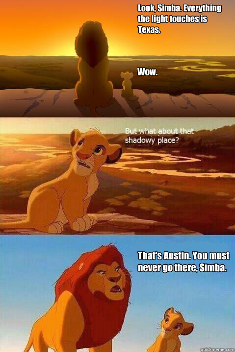 Look, Simba. Everything 
the light touches is 
Texas. Wow. That's Austin. You must never go there, Simba.  - Look, Simba. Everything 
the light touches is 
Texas. Wow. That's Austin. You must never go there, Simba.   Lion King Shadowy Place