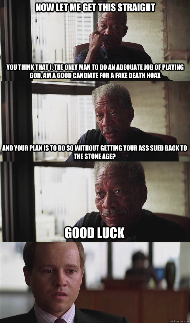 Now let me get this straight You think that I, the only man to do an adequate job of playing god, am a good candiate for a fake death hoax And your plan is to do so without getting your ass sued back to the stone age? Good luck  Poor Planning Freeman