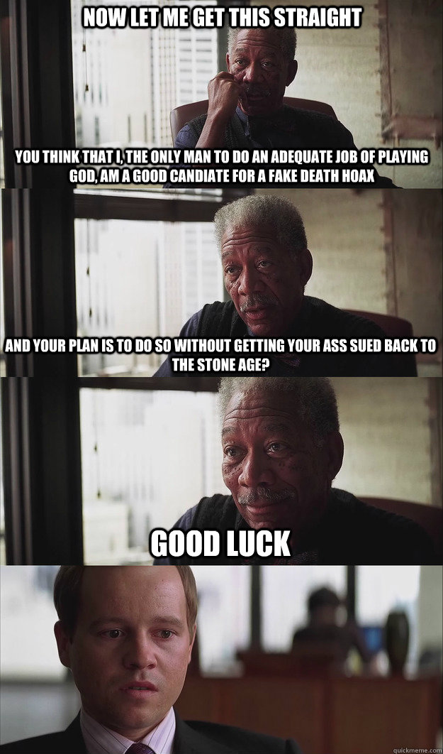 Now let me get this straight You think that I, the only man to do an adequate job of playing god, am a good candiate for a fake death hoax And your plan is to do so without getting your ass sued back to the stone age? Good luck - Now let me get this straight You think that I, the only man to do an adequate job of playing god, am a good candiate for a fake death hoax And your plan is to do so without getting your ass sued back to the stone age? Good luck  Poor Planning Freeman