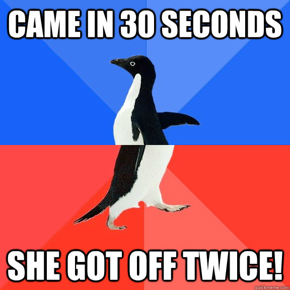 Came in 30 Seconds She got off twice!  Socially Awkward Awesome Penguin