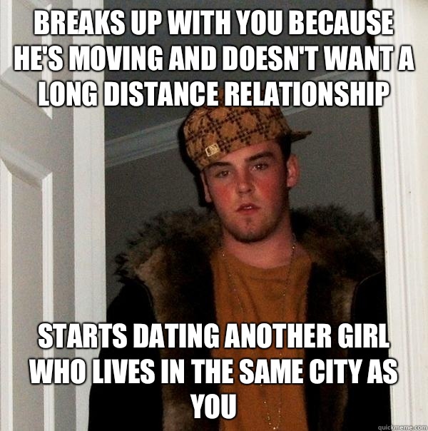Breaks up with you because he's moving and doesn't want a long distance relationship  Starts dating another girl who lives in the same city as you  Scumbag Steve