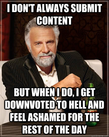 I don't always submit content but when I do, I get downvoted to hell and feel ashamed for the rest of the day  The Most Interesting Man In The World